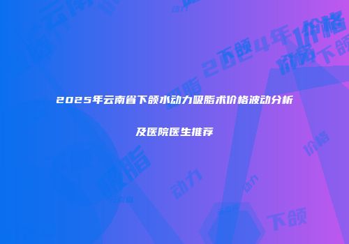 2025年云南省下颌水动力吸脂术价格波动分析及医院医生推荐