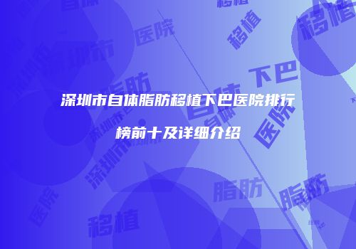 深圳市自体脂肪移植下巴医院排行榜前十及详细介绍