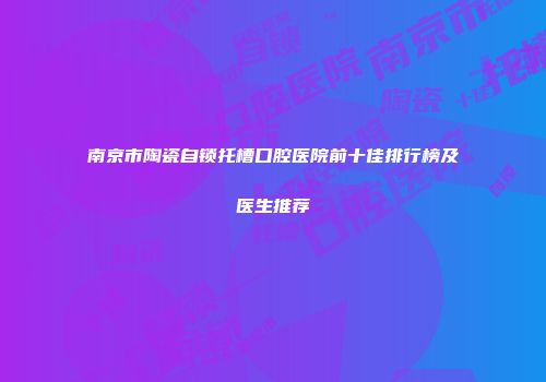 南京市陶瓷自锁托槽口腔医院前十佳排行榜及医生推荐