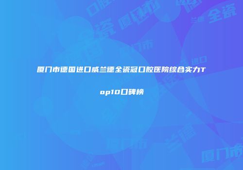厦门市德国进口威兰德全瓷冠口腔医院综合实力Top10口碑榜