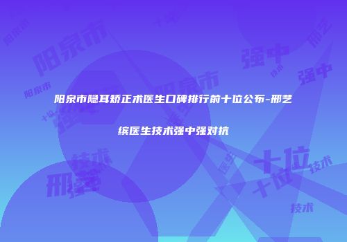 阳泉市隐耳矫正术医生口碑排行前十位公布-邢艺缤医生技术强中强对抗
