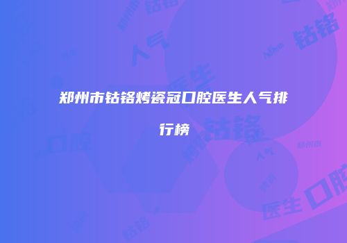 郑州市钴铬烤瓷冠口腔医生人气排行榜