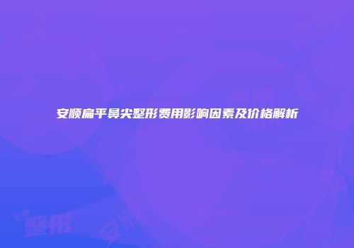 安顺扁平鼻尖整形费用影响因素及价格解析