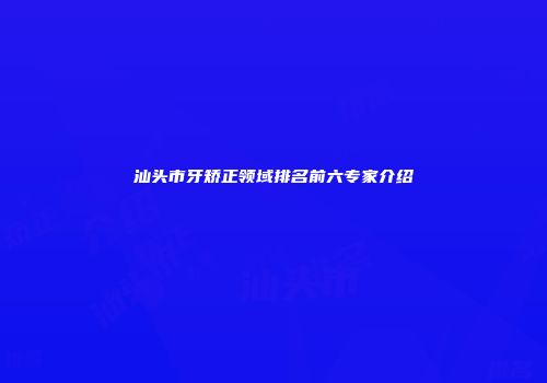 汕头市牙矫正领域排名前六专家介绍