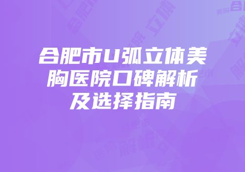 合肥市U弧立体美胸医院口碑解析及选择指南