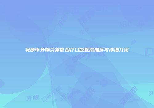 安康市牙根炎根管治疗口腔医院推荐与详细介绍