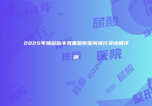 2025年玻尿酸丰耳垂整形医院排行及详细评测