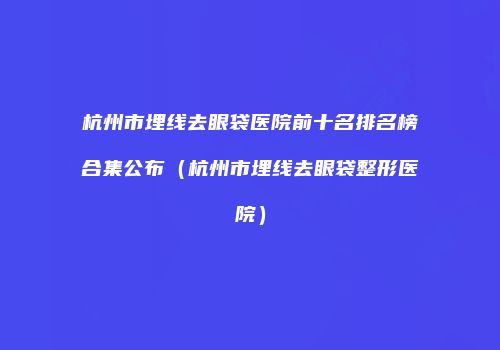 杭州市埋线去眼袋医院前十名排名榜合集公布（杭州市埋线去眼袋整形医院）