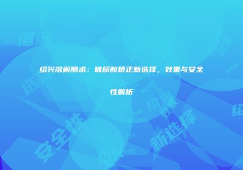 绍兴溶解酶术：玻尿酸矫正新选择，效果与安全性解析