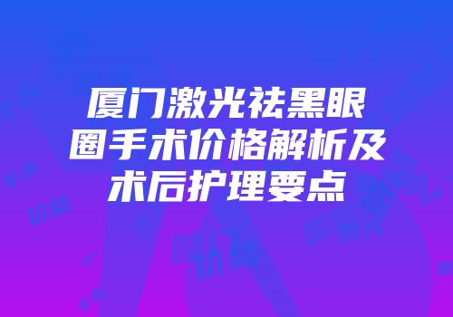 厦门激光祛黑眼圈手术价格解析及术后护理要点
