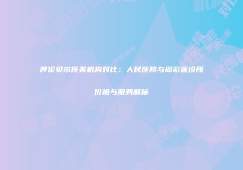 呼伦贝尔医美机构对比：人民医院与周彩莲诊所价格与服务解析
