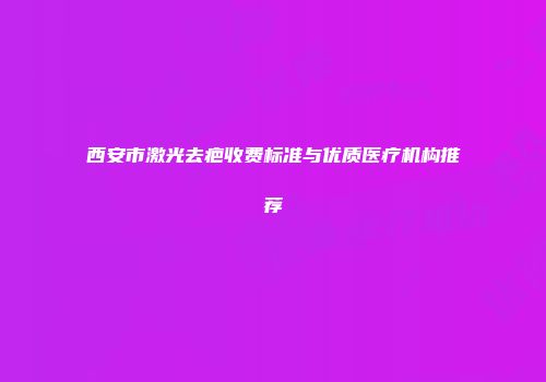 西安市激光去疤收费标准与优质医疗机构推荐