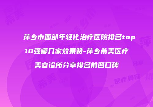 萍乡市面部年轻化治疗医院排名top10强哪几家效果赞-萍乡希美医疗美容诊所分享排名前四口碑