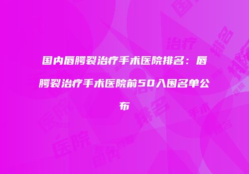 国内唇腭裂治疗手术医院排名：唇腭裂治疗手术医院前50入围名单公布