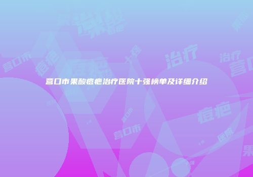 营口市果酸痘疤治疗医院十强榜单及详细介绍