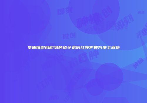 景德镇微创即刻种植牙术后红肿护理方法全解析