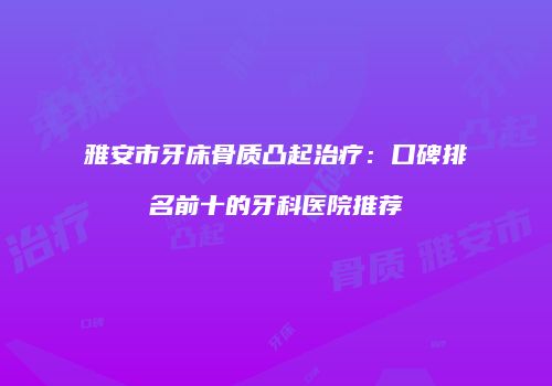 雅安市牙床骨质凸起治疗：口碑排名前十的牙科医院推荐