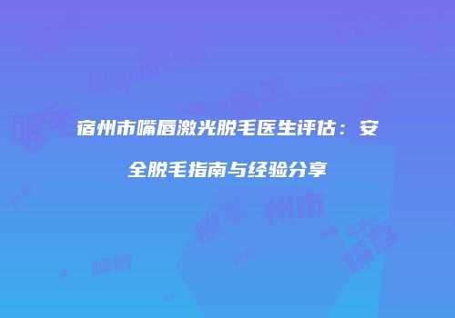 宿州市嘴唇激光脱毛医生评估：安全脱毛指南与经验分享