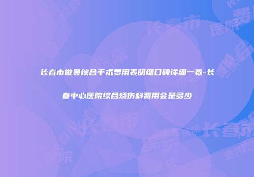 长春市做鼻综合手术费用表明细口碑详细一览-长春中心医院综合烧伤科费用会是多少