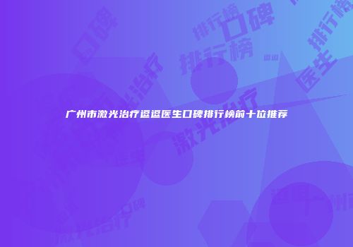 广州市激光治疗逗逗医生口碑排行榜前十位推荐