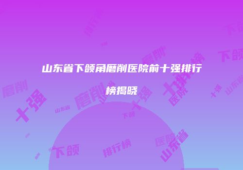 山东省下颌角磨削医院前十强排行榜揭晓