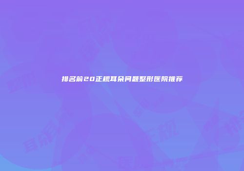 排名前20正规耳朵问题整形医院推荐