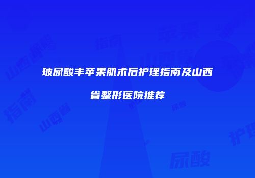 玻尿酸丰苹果肌术后护理指南及山西省整形医院推荐
