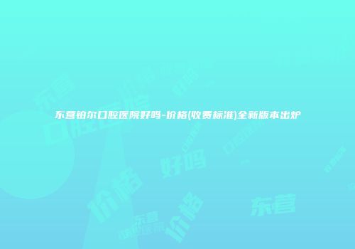 东营铂尔口腔医院好吗-价格(收费标准)全新版本出炉