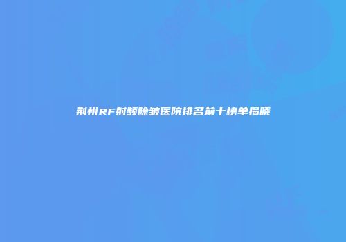 荆州RF射频除皱医院排名前十榜单揭晓