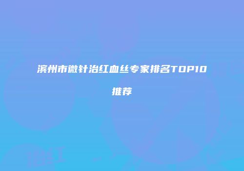 滨州市微针治红血丝专家排名TOP10推荐