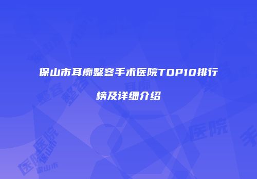 保山市耳廓整容手术医院TOP10排行榜及详细介绍