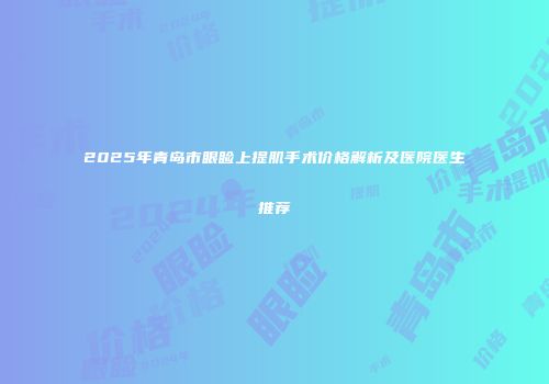2025年青岛市眼睑上提肌手术价格解析及医院医生推荐