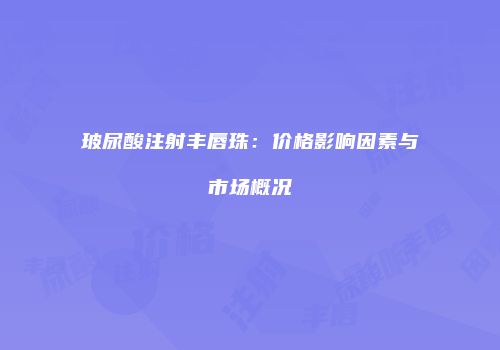 玻尿酸注射丰唇珠：价格影响因素与市场概况