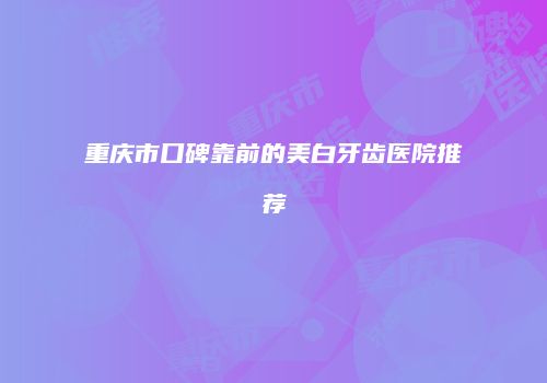 重庆市口碑靠前的美白牙齿医院推荐