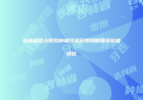 吉林省各大医院种植牙连冠费用明细及价格对比