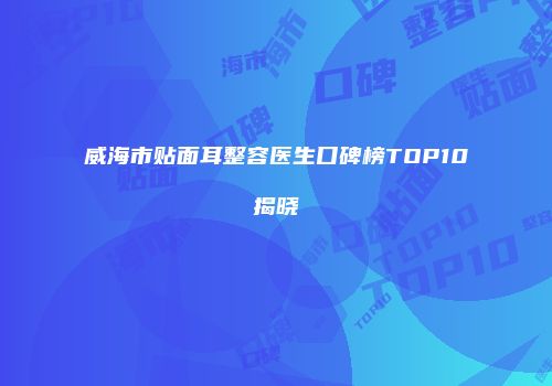 威海市贴面耳整容医生口碑榜TOP10揭晓
