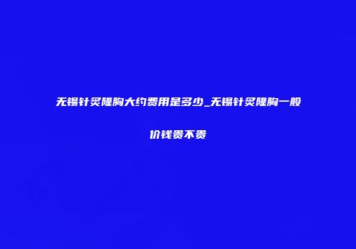无锡针炙隆胸大约费用是多少_无锡针炙隆胸一般价钱贵不贵