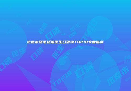 济南市阴毛移植医生口碑榜TOP10专业推荐