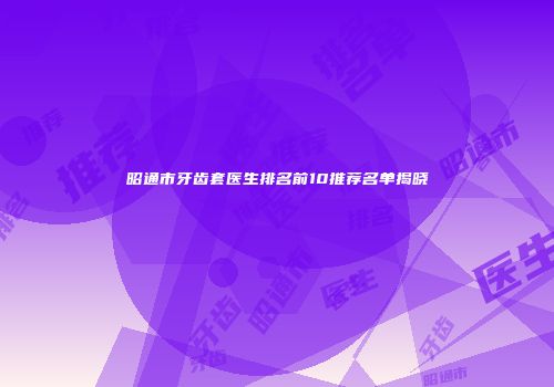 昭通市牙齿套医生排名前10推荐名单揭晓
