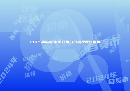 2025年自贡市黑牙美白价格及医院推荐