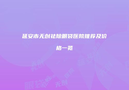 延安市无创祛除眼袋医院推荐及价格一览