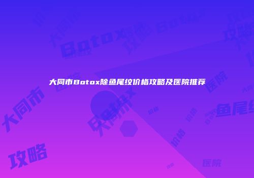 大同市Botox除鱼尾纹价格攻略及医院推荐