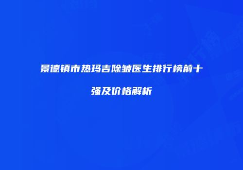 景德镇市热玛吉除皱医生排行榜前十强及价格解析