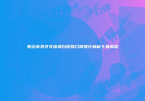枣庄市洗牙牙齿美白医院口碑排行榜前十强揭晓