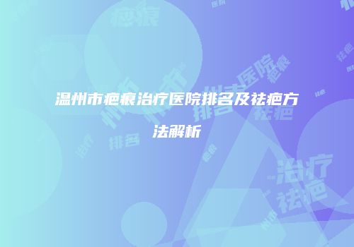 温州市疤痕治疗医院排名及祛疤方法解析