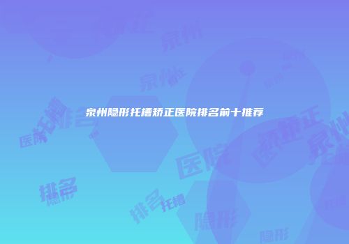 泉州隐形托槽矫正医院排名前十推荐