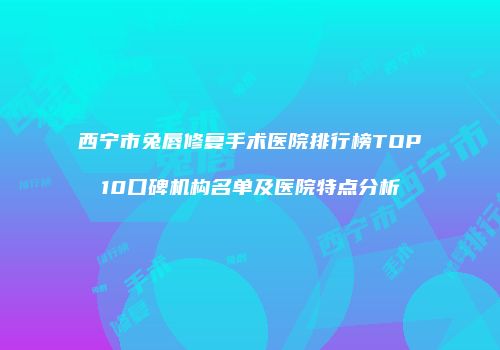 西宁市兔唇修复手术医院排行榜TOP10口碑机构名单及医院特点分析