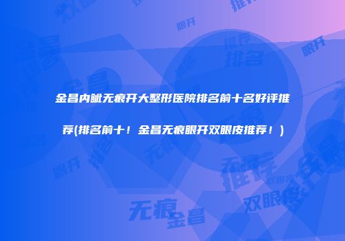 金昌内眦无痕开大整形医院排名前十名好评推荐(排名前十！金昌无痕眼开双眼皮推荐！)