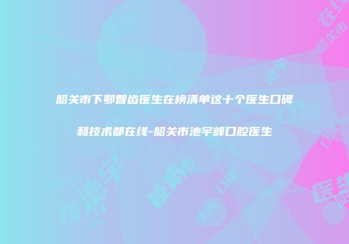 韶关市下鄂智齿医生在榜清单这十个医生口碑和技术都在线-韶关市池宇峰口腔医生