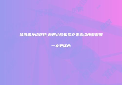 陕西省友谊医院,陕西小脸说医疗美容诊所看看哪一家更适合